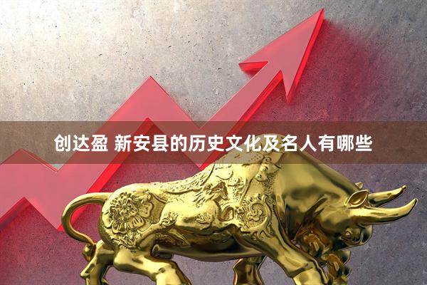 创达盈 新安县的历史文化及名人有哪些