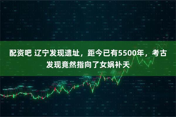 配资吧 辽宁发现遗址，距今已有5500年，考古发现竟然指向了女娲补天