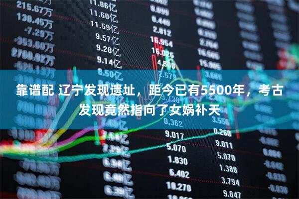 靠谱配 辽宁发现遗址，距今已有5500年，考古发现竟然指向了女娲补天