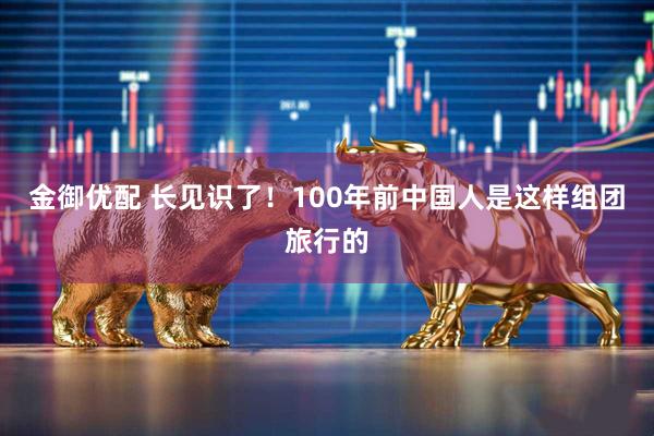 金御优配 长见识了！100年前中国人是这样组团旅行的